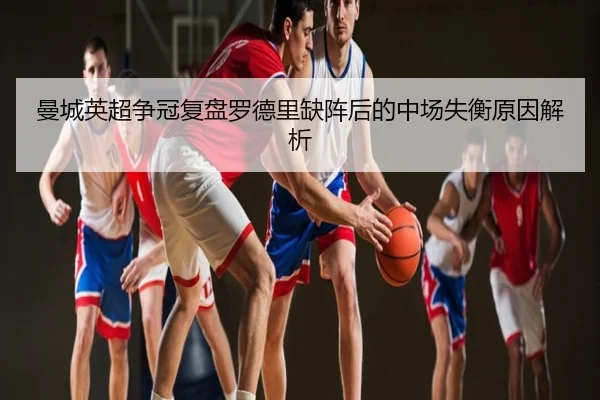 曼城英超争冠复盘罗德里缺阵后的中场失衡原因解析